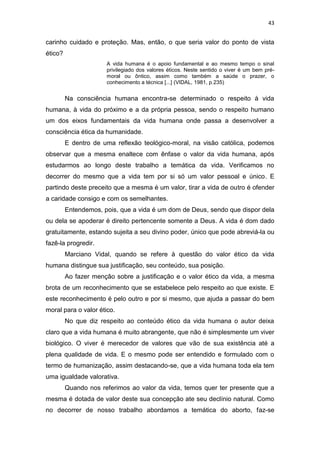 43

carinho cuidado e proteção. Mas, então, o que seria valor do ponto de vista
ético?
A vida humana é o apoio fundamental e ao mesmo tempo o sinal
privilegiado dos valores éticos. Neste sentido o viver é um bem prémoral ou ôntico, assim como também a saúde o prazer, o
conhecimento a técnica [...] (VIDAL, 1981, p.235)

Na consciência humana encontra-se determinado o respeito à vida
humana, à vida do próximo e a da própria pessoa, sendo o respeito humano
um dos eixos fundamentais da vida humana onde passa a desenvolver a
consciência ética da humanidade.
E dentro de uma reflexão teológico-moral, na visão católica, podemos
observar que a mesma enaltece com ênfase o valor da vida humana, após
estudarmos ao longo deste trabalho a temática da vida. Verificamos no
decorrer do mesmo que a vida tem por si só um valor pessoal e único. E
partindo deste preceito que a mesma é um valor, tirar a vida de outro é ofender
a caridade consigo e com os semelhantes.
Entendemos, pois, que a vida é um dom de Deus, sendo que dispor dela
ou dela se apoderar é direito pertencente somente a Deus. A vida é dom dado
gratuitamente, estando sujeita a seu divino poder, único que pode abreviá-la ou
fazê-la progredir.
Marciano Vidal, quando se refere à questão do valor ético da vida
humana distingue sua justificação, seu conteúdo, sua posição.
Ao fazer menção sobre a justificação e o valor ético da vida, a mesma
brota de um reconhecimento que se estabelece pelo respeito ao que existe. E
este reconhecimento é pelo outro e por si mesmo, que ajuda a passar do bem
moral para o valor ético.
No que diz respeito ao conteúdo ético da vida humana o autor deixa
claro que a vida humana é muito abrangente, que não é simplesmente um viver
biológico. O viver é merecedor de valores que vão de sua existência até a
plena qualidade de vida. E o mesmo pode ser entendido e formulado com o
termo de humanização, assim destacando-se, que a vida humana toda ela tem
uma igualdade valorativa.
Quando nos referimos ao valor da vida, temos quer ter presente que a
mesma é dotada de valor deste sua concepção ate seu declínio natural. Como
no decorrer de nosso trabalho abordamos a temática do aborto, faz-se

 