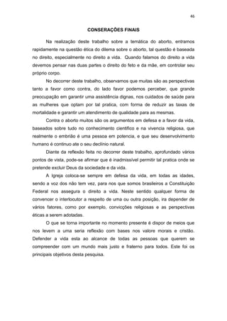 46

CONSERAÇÕES FINAIS
Na realização deste trabalho sobre a temática do aborto, entramos
rapidamente na questão ética do dilema sobre o aborto, tal questão é baseada
no direito, especialmente no direito a vida. Quando falamos do direito a vida
devemos pensar nas duas partes o direito do feto e da mãe, em controlar seu
próprio corpo.
No decorrer deste trabalho, observamos que muitas são as perspectivas
tanto a favor como contra, do lado favor podemos perceber, que grande
preocupação em garantir uma assistência dignas, nos cuidados de saúde para
as mulheres que optam por tal pratica, com forma de reduzir as taxas de
mortalidade e garantir um atendimento de qualidade para as mesmas.
Contra o aborto muitos são os argumentos em defesa e a favor da vida,
baseados sobre tudo no conhecimento cientifico e na vivencia religiosa, que
realmente o embrião é uma pessoa em potencia, e que seu desenvolvimento
humano é continuo ate o seu declínio natural.
Diante da reflexão feita no decorrer deste trabalho, aprofundado vários
pontos de vista, pode-se afirmar que é inadmissível permitir tal pratica onde se
pretende excluir Deus da sociedade e da vida.
A Igreja coloca-se sempre em defesa da vida, em todas as idades,
sendo a voz dos não tem vez, para nos que somos brasileiros a Constituição
Federal nos assegura o direito a vida. Neste sentido qualquer forma de
convencer o interlocutor a respeito de uma ou outra posição, ira depender de
vários fatores, como por exemplo, convicções religiosas e as perspectivas
éticas a serem adotadas.
O que se torna importante no momento presente é dispor de meios que
nos levem a uma seria reflexão com bases nos valore morais e cristão.
Defender a vida esta ao alcance de todas as pessoas que querem se
compreender com um mundo mais justo e fraterno para todos. Este foi os
principais objetivos desta pesquisa.

 