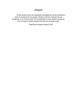 EPÍGRAFE
“A vida humana deve ser respeitada e protegida de maneira absoluta a
partir do momento de concepção. Desde o primeiro momento de sua
existência, o ser humano deve ver reconhecidos os seus direitos de pessoa,
entre os quais o direito inviolável de todo ser inocente á vida.”
Catecismo da Igreja Católica 2270

 