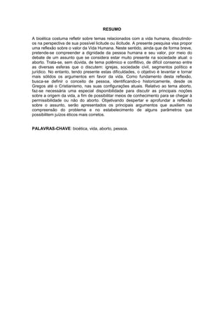 RESUMO
A bioética costuma refletir sobre temas relacionados com a vida humana, discutindoos na perspectiva de sua possível licitude ou ilicitude. A presente pesquisa visa propor
uma reflexão sobre o valor da Vida Humana. Neste sentido, ainda que de forma breve,
pretende-se compreender a dignidade da pessoa humana e seu valor, por meio do
debate de um assunto que se considera estar muito presente na sociedade atual: o
aborto. Trata-se, sem dúvida, de tema polêmico e conflitivo, de difícil consenso entre
as diversas esferas que o discutem: igrejas, sociedade civil, segmentos político e
jurídico. No entanto, tendo presente estas dificuldades, o objetivo é levantar e tornar
mais sólidos os argumentos em favor da vida. Como fundamento desta reflexão,
busca-se definir o conceito de pessoa, identificando-o historicamente, desde os
Gregos até o Cristianismo, nas suas configurações atuais. Relativo ao tema aborto,
faz-se necessária uma especial disponibilidade para discutir as principais noções
sobre a origem da vida, a fim de possibilitar meios de conhecimento para se chegar à
permissibilidade ou não do aborto. Objetivando despertar e aprofundar a reflexão
sobre o assunto, serão apresentados os principais argumentos que auxiliem na
compreensão do problema e no estabelecimento de alguns parâmetros que
possibilitem juízos éticos mais corretos.
PALAVRAS-CHAVE: bioética, vida, aborto, pessoa.

 