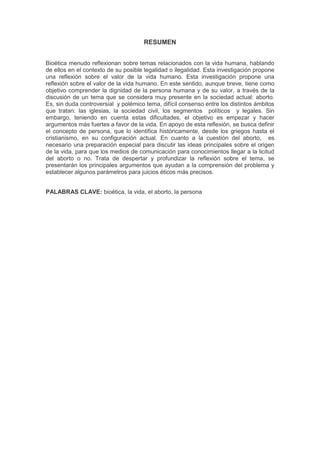 RESUMEN
Bioética menudo reflexionan sobre temas relacionados con la vida humana, hablando
de ellos en el contexto de su posible legalidad o ilegalidad. Esta investigación propone
una reflexión sobre el valor de la vida humano. Esta investigación propone una
reflexión sobre el valor de la vida humano. En este sentido, aunque breve, tiene como
objetivo comprender la dignidad de la persona humana y de su valor, a través de la
discusión de un tema que se considera muy presente en la sociedad actual: aborto.
Es, sin duda controversial y polémico tema, difícil consenso entre los distintos ámbitos
que tratan: las iglesias, la sociedad civil, los segmentos políticos y legales. Sin
embargo, teniendo en cuenta estas dificultades, el objetivo es empezar y hacer
argumentos más fuertes a favor de la vida. En apoyo de esta reflexión, se busca definir
el concepto de persona, que lo identifica históricamente, desde los griegos hasta el
cristianismo, en su configuración actual. En cuanto a la cuestión del aborto, es
necesario una preparación especial para discutir las ideas principales sobre el origen
de la vida, para que los medios de comunicación para conocimientos llegar a la licitud
del aborto o no. Trata de despertar y profundizar la reflexión sobre el tema, se
presentarán los principales argumentos que ayudan a la comprensión del problema y
establecer algunos parámetros para juicios éticos más precisos.
PALABRAS CLAVE: bioética, la vida, el aborto, la persona

 