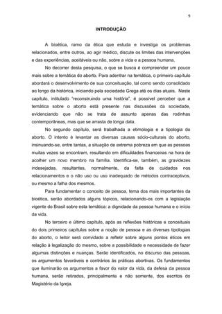 9

INTRODUÇÃO

A bioética, ramo da ética que estuda e investiga os problemas
relacionados, entre outros, ao agir médico, discute os limites das intervenções
e das experiências, aceitáveis ou não, sobre a vida e a pessoa humana.
No decorrer desta pesquisa, o que se busca é compreender um pouco
mais sobre a temática do aborto. Para adentrar na temática, o primeiro capítulo
abordará o desenvolvimento de sua conceituação, tal como sendo consolidado
ao longo da histórica, iniciando pela sociedade Grega até os dias atuais. Neste
capítulo, intitulado “reconstruindo uma história”, é possível perceber que a
temática sobre o aborto está presente nas discussões da sociedade,
evidenciando

que

não

se

trata

de

assunto

apenas

das

rodinhas

contemporâneas, mas que se arrasta de longa data.
No segundo capítulo, será trabalhada a etimologia e a tipologia do
aborto. O intento é levantar as diversas causas sócio-culturais do aborto,
insinuando-se, entre tantas, a situação de extrema pobreza em que as pessoas
muitas vezes se encontram, resultando em dificuldades financeiras na hora de
acolher um novo membro na família. Identifica-se, também, as gravidezes
indesejadas,

resultantes,

normalmente,

da

falta

de

cuidados

nos

relacionamentos e o não uso ou uso inadequado de métodos contraceptivos,
ou mesmo a falha dos mesmos.
Para fundamentar o conceito de pessoa, tema dos mais importantes da
bioética, serão abordados alguns tópicos, relacionando-os com a legislação
vigente do Brasil sobre esta temática: a dignidade da pessoa humana e o início
da vida.
No terceiro e último capítulo, após as reflexões históricas e conceituais
do dois primeiros capítulos sobre a noção de pessoa e as diversas tipologias
do aborto, o leitor será convidado a refletir sobre alguns pontos éticos em
relação à legalização do mesmo, sobre a possibilidade e necessidade de fazer
algumas distinções e nuanças. Serão identificados, no discurso das pessoas,
os argumentos favoráveis e contrários às práticas abortivas. Os fundamentos
que iluminarão os argumentos a favor do valor da vida, da defesa da pessoa
humana, serão retirados, principalmente e não somente, dos escritos do
Magistério da Igreja.

 