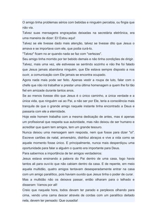 O amigo tinha problemas sérios com bebidas e ninguém percebia, ou fingia que
não via.
Talvez suas mensagens engraçadas deixadas na secretária eletrônica, era
uma maneira de dizer: Ei! Estou aqui!
Talvez se ele tivesse dado mais atenção, talvez se tivesse dito que Jesus o
amava e se importava com ele, que podia curá-lo.
"Talvez" ficam no ar quando nada se faz com "certezas".
Seu amigo tinha morrido por ter bebido demais e não tinha condições de dirigir.
Talvez, mais uma vez, ele estivesse se sentindo sozinho e não lhe foi falado
que Jesus jamais abandona ninguém, que Ele estava sempre disposto a nos
ouvir, a comunicação com Ele jamais se encontra ocupado.
Agora nada mais pode ser feito. Apenas vestir a roupa de luto, falar com o
chefe que não irá trabalhar e prestar uma última homenagem a quem lhe foi tão
fiel em amizade durante tantos anos.
Se ao menos tivesse dito que Jesus é o único caminho, a única verdade e a
única vida, que ninguém vai ao Pai, a não ser por Ele, teria a consciência mais
tranquila de que o grande amigo naquele instante tinha encontrado a Deus e
passaria com ele a eternidade.
Hoje este homem trabalha com a mesma dedicação de antes, mas é apenas
um profissional que respeita sua autoridade, mas não deixou de ser humano e
acreditar que quem tem amigos, tem um grande tesouro.
Nunca deixou uma mensagem sem resposta, nem que fosse para dizer "oi".
Escreve cartões de natal, aniversário, distribui abraços e vive a vida como se
aquele momento fosse único. E principalmente, nunca mais desperdiçou uma
oportunidade para falar a alguém o quanto era importante para Deus.
Para sabermos a importância de ter amigos verdadeiros:
Jesus estava ensinando a palavra do Pai dentro de uma casa, logo havia
tantos ali para ouvi-lo que não cabiam dentro da casa. E de repente, em meio
aquela multidão, quatro amigos tentavam desesperadamente entrar na casa
com um amigo paralítico, pois haviam ouvido que Jesus tinha o poder de curar.
Mas a multidão não os deixava passar, então olharam para o telhado e
disseram: Vamos por ali!
Creio que naquela hora, todos devam ter parado e perplexos olhando para
cima, vendo uma cama descer através de cordas com um paralítico deitado
nela, devem ter pensado: Que ousadia!
 