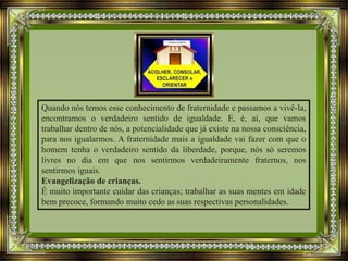 Quando nós temos esse conhecimento de fraternidade e passamos a vivê-la,
encontramos o verdadeiro sentido de igualdade. E, é, aí, que vamos
trabalhar dentro de nós, a potencialidade que já existe na nossa consciência,
para nos igualarmos. A fraternidade mais a igualdade vai fazer com que o
homem tenha o verdadeiro sentido da liberdade, porque, nós só seremos
livres no dia em que nos sentirmos verdadeiramente fraternos, nos
sentirmos iguais.
Evangelização de crianças.
É muito importante cuidar das crianças; trabalhar as suas mentes em idade
bem precoce, formando muito cedo as suas respectivas personalidades.
 