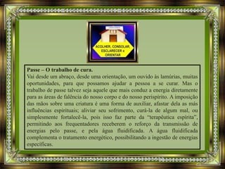 Passe – O trabalho de cura.
Vai desde um abraço, desde uma orientação, um ouvido às lamúrias, muitas
oportunidades, para que possamos ajudar a pessoa a se curar. Mas o
trabalho de passe talvez seja aquele que mais conduz a energia diretamente
para as áreas de falência do nosso corpo e do nosso perispírito. A imposição
das mãos sobre uma criatura é uma forma de auxiliar, afastar dela as más
influências espirituais; aliviar seu sofrimento, curá-la de algum mal, ou
simplesmente fortalecê-la, pois isso faz parte da “terapêutica espírita”,
permitindo aos frequentadores receberem o reforço da transmissão de
energias pelo passe, e pela água fluidificada. A água fluidificada
complementa o tratamento energético, possibilitando a ingestão de energias
específicas.
 