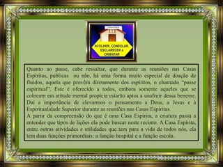 Quanto ao passe, cabe ressaltar, que durante as reuniões nas Casas
Espíritas, publicas ou não, há uma forma muito especial de doação de
fluidos, aquela que provêm diretamente dos espíritos, o chamado “passe
espiritual”. Este é oferecido a todos, embora somente aqueles que se
colocam em atitude mental propícia estarão aptos a usufruir dessa benesse.
Daí a importância de elevarmos o pensamento a Deus, a Jesus e à
Espiritualidade Superior durante as reuniões nas Casas Espíritas.
A partir da compreensão do que é uma Casa Espírita, a criatura passa a
entender que tipos de lições ela pode buscar neste recinto. A Casa Espírita,
entre outras atividades e utilidades que tem para a vida de todos nós, ela
tem duas funções primordiais: a função hospital e a função escola.
 