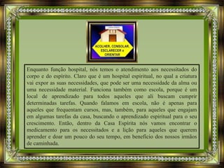 Enquanto função hospital, nós temos o atendimento aos necessitados do
corpo e do espírito. Claro que é um hospital espiritual, no qual a criatura
vai expor as suas necessidades, que pode ser uma necessidade da alma ou
uma necessidade material. Funciona também como escola, porque é um
local de aprendizado para todos aqueles que ali buscam cumprir
determinadas tarefas. Quando falamos em escola, não é apenas para
aqueles que frequentam cursos, mas, também, para aqueles que engajam
em algumas tarefas da casa, buscando o aprendizado espiritual para o seu
crescimento. Então, dentro da Casa Espírita nós vamos encontrar o
medicamento para os necessitados e a lição para aqueles que querem
aprender e doar um pouco do seu tempo, em benefício dos nossos irmãos
de caminhada.
 