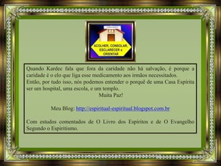 Quando Kardec fala que fora da caridade não há salvação, é porque a
caridade é o elo que liga esse medicamento aos irmãos necessitados.
Então, por tudo isso, nós podemos entender o porquê de uma Casa Espírita
ser um hospital, uma escola, e um templo.
Muita Paz!
Meu Blog: http://espiritual-espiritual.blogspot.com.br
Com estudos comentados de O Livro dos Espíritos e de O Evangelho
Segundo o Espiritismo.
 