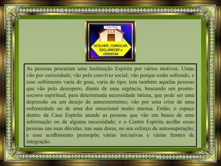 As pessoas procuram uma Instituição Espírita por vários motivos. Umas
vão por curiosidade; vão pelo convívio social; vão porque estão sofrendo, e
esse sofrimento varia de grau, varia de tipo; tem também aquelas pessoas
que vão pelo desespero, diante de uma urgência, buscando um pronto-
socorro espiritual, para determinada necessidade íntima, que pode ser uma
depressão ou um desejo de autoextermínio; vão por uma crise de uma
enfermidade ou de uma dor emocional muito intensa. Então, o espaço
dentro da Casa Espírita atende as pessoas que vão em busca de uma
informação ou de alguma necessidade; e o Centro Espírita acolhe essas
pessoas nas suas dúvidas, nas suas dores, no seu esforço de autossuperação;
e esse acolhimento pressupõe várias iniciativas e várias frentes de
integração.
 