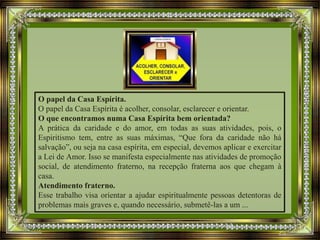 O papel da Casa Espírita.
O papel da Casa Espírita é acolher, consolar, esclarecer e orientar.
O que encontramos numa Casa Espírita bem orientada?
A prática da caridade e do amor, em todas as suas atividades, pois, o
Espiritismo tem, entre as suas máximas, “Que fora da caridade não há
salvação”, ou seja na casa espírita, em especial, devemos aplicar e exercitar
a Lei de Amor. Isso se manifesta especialmente nas atividades de promoção
social, de atendimento fraterno, na recepção fraterna aos que chegam à
casa.
Atendimento fraterno.
Esse trabalho visa orientar a ajudar espiritualmente pessoas detentoras de
problemas mais graves e, quando necessário, submetê-las a um ...
 