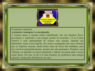 Tratamento espiritual.
A primeira vantagem é a energização.
A criatura passa a semana inteira trabalhando; tem um desgaste físico,
psicológico e espiritual; a sua energia mental foi exaurida, e ir ao Centro
Espírita é uma oportunidade de refazer essa energia. Quando nós
adentramos numa Casa Espírita, nós somos contagiados por uma vibração
que os Espíritos criaram, desde muito antes do início dos trabalhos, para
nos envolver perispiriticamente, mesmo que não queiramos. Portanto, essa
vibração vai adentrar no nosso perispírito e depois vai passar para o nosso
corpo físico. Por isto, só de ir à Casa Espírita, já recebemos uma energia
especial, criada pelos Benfeitores da casa.
 