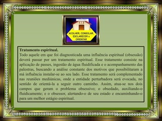Tratamento espiritual.
Todo aquele em que foi diagnosticada uma influência espiritual (obsessão)
deverá passar por um tratamento espiritual. Esse tratamento consiste na
aplicação de passes, ingestão de água fluidificada e o acompanhamento das
palestras, buscando a análise constante dos motivos que possibilitaram a
má influência instalar-se ao seu lado. Esse tratamento será complementado
nas reuniões mediúnicas, onde a entidade perturbadora será evocada, no
sentido de orientá-la a seguir outro caminho. Assim, atua-se nos dois
campos que geram o problema obsessivo; o obsedado, auxiliando-o
fluidicamente; e o obsessor, alertando-o de seu estado e encaminhando-o
para um melhor estágio espiritual.
 