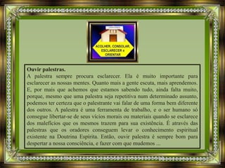 Ouvir palestras.
A palestra sempre procura esclarecer. Ela é muito importante para
esclarecer as nossas mentes. Quanto mais a gente escuta, mais aprendemos.
E, por mais que achemos que estamos sabendo tudo, ainda falta muito,
porque, mesmo que uma palestra seja repetitiva num determinado assunto,
podemos ter certeza que o palestrante vai falar de uma forma bem diferente
dos outros. A palestra é uma ferramenta de trabalho, e o ser humano só
consegue libertar-se de seus vícios morais ou materiais quando se esclarece
dos malefícios que os mesmos trazem para sua existência. É através das
palestras que os oradores conseguem levar o conhecimento espiritual
existente na Doutrina Espírita. Então, ouvir palestra é sempre bom para
despertar a nossa consciência, e fazer com que mudemos ...
 