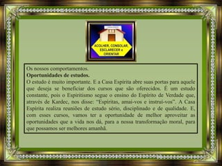 Os nossos comportamentos.
Oportunidades de estudos.
O estudo é muito importante. E a Casa Espírita abre suas portas para aquele
que deseja se beneficiar dos cursos que são oferecidos. É um estudo
constante, pois o Espiritismo segue o ensino do Espírito de Verdade que,
através de Kardec, nos disse: “Espíritas, amai-vos e instruí-vos”. A Casa
Espírita realiza reuniões de estudo sério, disciplinado e de qualidade. E,
com esses cursos, vamos ter a oportunidade de melhor aproveitar as
oportunidades que a vida nos dá, para a nossa transformação moral, para
que possamos ser melhores amanhã.
 