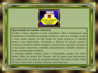 Oportunidade de trabalho voluntário.
Estudar é ótimo; desperta a nossa consciência. Mas é fundamental que
trabalhemos. O trabalho traz grandes benefícios, como por exemplo, ocupar
a nossa mente, quando ela está fixada em coisas negativas. O trabalho
absorve essa negatividade, facilitando a fluência de energia positiva.
Conhecer a Doutrina Espírita enriquece a nossa mente, mas para enriquecer
a nossa alma é importante o trabalho, principalmente o trabalho voluntário.
Então, nós precisamos trabalhar.
A Doutrina Espírita enfatiza muito a fraternidade, porque nós somos
irmãos, filhos do mesmo Pai. Portanto, não há espaço para preconceitos,
que ainda existe na casta da sociedade humana. Nós somos irmãos, filhos
de Deus. Ponto final. E Kardec enfatizou muito bem isso.
 