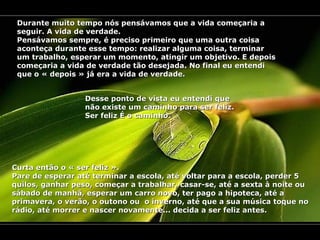 Durante muito tempo nós pensávamos que a vida começaria a seguir. A vida de verdade. Pensávamos sempre, é preciso primeiro que uma outra coisa aconteça durante esse tempo: realizar alguma coisa, terminar um trabalho, esperar um momento, atingir um objetivo. E depois começaria a vida de verdade tão desejada. No final eu entendi que o « depois » já era a vida de verdade. Desse ponto de vista eu entendi que não existe um caminho para ser feliz. Ser feliz É o caminho. Curta então o « ser feliz ». Pare de esperar até terminar a escola, até voltar para a escola, perder 5 quilos, ganhar peso, começar a trabalhar, casar-se, até a sexta à noite ou sábado de manhã, esperar um carro novo, ter pago a hipoteca, até a primavera, o verão, o outono ou  o inverno, até que a sua música toque no rádio, até morrer e nascer novamente... decida a ser feliz antes. 