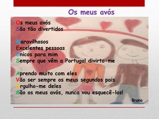 Os meus avós
Os meus avós
São tão divertidos

Maravilhosos
Excelentes pessoas
Únicos para mim
Sempre que vêm a Portugal divirto-me

Aprendo muito com eles
Vão ser sempre os meus segundos pais
Orgulho-me deles
São os meus avós, nunca vou esquecê-los!
                                           Bruna
 