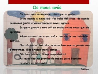 Os meus avós
       Os meus avós ensinam-me coisas que eu gosto.
       Gosto quando a minha avó: faz bolos deliciosos, de quando
passeamos juntas e vamos conhecer novos lugares.
       Eu gosto quando o meu avô me ensina coisas novas que ele
aprendeu.
       Adoro passear com o meu avô e também de ver televisão
com ele.
       Eles são muito divertidos, adoram levar-me ao parque com
o meu irmão. Eles brincam muito comigo.
       São boas pessoas, bonos companheiros!
       Às vezes dão-me prendas de que eu gosto bastante.
       Eu adoro os meus avós!

                                                         Fátima
 