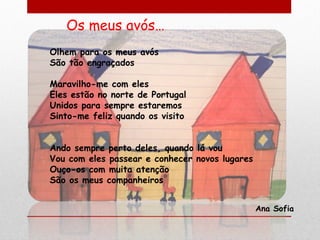 Os meus avós…
Olhem para os meus avós
São tão engraçados

Maravilho-me com eles
Eles estão no norte de Portugal
Unidos para sempre estaremos
Sinto-me feliz quando os visito


Ando sempre perto deles, quando lá vou
Vou com eles passear e conhecer novos lugares
Ouço-os com muita atenção
São os meus companheiros


                                                Ana Sofia
 