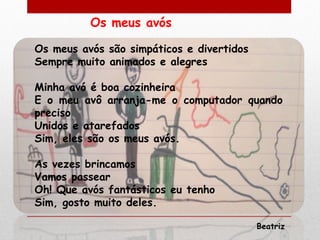 Os meus avós

Os meus avós são simpáticos e divertidos
Sempre muito animados e alegres

Minha avó é boa cozinheira
E o meu avô arranja-me o computador quando
preciso
Unidos e atarefados
Sim, eles são os meus avós.

As vezes brincamos
Vamos passear
Oh! Que avós fantásticos eu tenho
Sim, gosto muito deles.

                                           Beatriz
 
