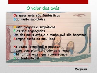 O valor dos avós
Os meus avós são fantásticos
São muito sabichões

Muito alegres e simpáticos
Eles são engraçados
Um dos meus avós e a minha avó são honestos
Sempre estão do meu lado

As vezes levam-me a passear
Vasos com plantas ajudo-os a regar
Oh! tantas vezes que conversamos
São fantásticos!


                                     Margarida
 