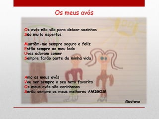 Os avós não são para deixar sozinhos
São muito espertos

Mantêm-me sempre seguro e feliz
Estão sempre ao meu lado
Uvas adoram comer
Sempre farão parte da minha vida



Amo os meus avós
Vou ser sempre o seu neto favorito
Os meus avós são carinhosos
Serão sempre os meus melhores AMIGOS!

                                        Gustavo
 