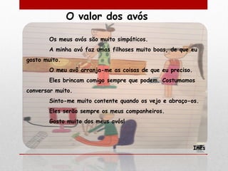 O valor dos avós

        Os meus avós são muito simpáticos.
        A minha avó faz umas filhoses muito boas, de que eu
gosto muito.
        O meu avô arranja-me as coisas de que eu preciso.
        Eles brincam comigo sempre que podem. Costumamos
conversar muito.
        Sinto-me muito contente quando os vejo e abraço-os.
        Eles serão sempre os meus companheiros.
        Gosto muito dos meus avós!



                                                            Inês
 