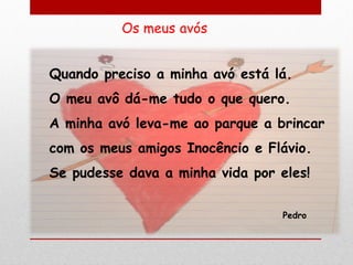 Quando preciso a minha avó está lá.
O meu avô dá-me tudo o que quero.
A minha avó leva-me ao parque a brincar
com os meus amigos Inocêncio e Flávio.
Se pudesse dava a minha vida por eles!

                                  Pedro
 