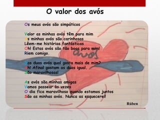 O valor dos avós
Os meus avós são simpáticos

Valor as minhas avós têm para mim
As minhas avós são carinhosas
Lêem-me histórias fantásticas
Oh! Estas avós são tão boas para mim!
Riem comigo.

Das duas avós qual gosta mais de mim?
Ah! Afinal gostam as duas igual.
São maravilhosas!

As avós são minhas amigas
Vamos passear às vezes
O dia fica maravilhoso quando estamos juntos
São as minhas avós. Nunca as esquecerei!
                                               Rúben
 