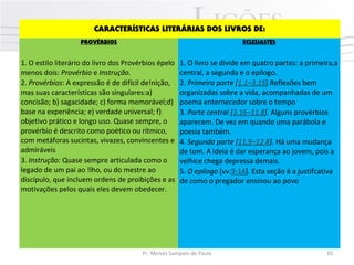 CARACTERÍSTICAS LITERÁRIAS DOS LIVROS DE:
PROVÉRBIOS ECLESIASTES
1. O estilo literário do livro dos Provérbios épelo
menos dois: Provérbio e Instrução.
2. Provérbios: A expressão é de difícil de!nição,
mas suas características são singulares:a)
concisão; b) sagacidade; c) forma memorável;d)
base na experiência; e) verdade universal; f)
objetivo prático e longo uso. Quase sempre, o
provérbio é descrito como poético ou rítmico,
com metáforas sucintas, vivazes, convincentes e
admiráveis
3. Instrução: Quase sempre articulada como o
legado de um pai ao !lho, ou do mestre ao
discípulo, que incluem ordens de proibições e as
motivações pelos quais eles devem obedecer.
1. O livro se divide em quatro partes: a primeira,a
central, a segunda e o epílogo.
2. Primeira parte [1.1–3.15].Reflexões bem
organizadas sobre a vida, acompanhadas de um
poema enternecedor sobre o tempo
3. Parte central [3.16–11.8]. Alguns provérbios
aparecem. De vez em quando uma parábola e
poesia também.
4. Segunda parte [11,9–12.8]. Há uma mudança
de tom. A ideia é dar esperança ao jovem, pois a
velhice chega depressa demais.
5. O epílogo [vv.9-14]. Esta seção é a justifcativa
de como o pregador ensinou ao povo
Pr. Moisés Sampaio de Paula 10
 