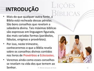 • Mais do que qualquer outra fonte, a
Bíblia está recheada dessas pérolas.
São bons conselhos que revelam a
sabedoria divina. Tais máximas bíblicas
são expressas em linguagem figurada,
das mais variadas formas (parábolas,
fábulas, enigmas e provérbios).
• Por isso, neste trimestre,
conheceremos o que a Bíblia revela
sobre os conselhos divinos contidos
nos livros de Provérbios e Eclesiastes.
• Veremos ainda como esses conselhos
se revelam na vida dos que temem ao
Senhor. 11Pr. Moisés Sampaio de Paula
INTRODUÇÃO
 