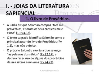• A Bíblia diz que Salomão compôs "três mil
provérbios, e foram os seus cânticos mil e
cinco" (1 Rs 4.32).
• O texto sagrado identifica Salomão como o
principal autor do livro de Provérbios (Pv
1.1), mas não o único.
• O próprio Salomão exorta a que se ouça
"as palavras dos sábios" (Pv 22.17), e
declara fazer uso de alguns dos provérbios
desses sábios anônimos (Pv 24.23).
13Pr. Moisés Sampaio de Paula
1. O livro de Provérbios.
I. - JOIAS DA LITERATURA
SAPIENCIAL
 