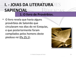 • O livro revela que havia alguns
provérbios de Salomão que
circulavam nos dias do rei Ezequias,
e que posteriormente foram
compilados pelos homens deste
piedoso rei (Pv 25.1).
14Pr. Moisés Sampaio de Paula
1. O livro de Provérbios.
I. - JOIAS DA LITERATURA
SAPIENCIAL
 