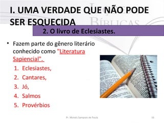 • Fazem parte do gênero literário
conhecido como "Literatura
Sapiencial".
1. Eclesiastes,
2. Cantares,
3. Jó,
4. Salmos
5. Provérbios
16Pr. Moisés Sampaio de Paula
2. O livro de Eclesiastes.
I. UMA VERDADE QUE NÃO PODE
SER ESQUECIDA
 