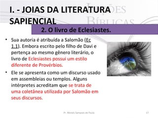 • Sua autoria é atribuída a Salomão (Ec
1.1). Embora escrito pelo filho de Davi e
pertença ao mesmo gênero literário, o
livro de Eclesiastes possui um estilo
diferente de Provérbios.
• Ele se apresenta como um discurso usado
em assembleias ou templos. Alguns
intérpretes acreditam que se trata de
uma coletânea utilizada por Salomão em
seus discursos.
17Pr. Moisés Sampaio de Paula
2. O livro de Eclesiastes.
I. - JOIAS DA LITERATURA
SAPIENCIAL
 