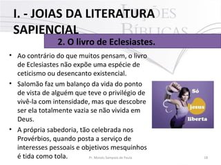 • Ao contrário do que muitos pensam, o livro
de Eclesiastes não expõe uma espécie de
ceticismo ou desencanto existencial.
• Salomão faz um balanço da vida do ponto
de vista de alguém que teve o privilégio de
vivê-la com intensidade, mas que descobre
ser ela totalmente vazia se não vivida em
Deus.
• A própria sabedoria, tão celebrada nos
Provérbios, quando posta a serviço de
interesses pessoais e objetivos mesquinhos
é tida como tola. 18Pr. Moisés Sampaio de Paula
2. O livro de Eclesiastes.
I. - JOIAS DA LITERATURA
SAPIENCIAL
 