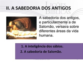  II. A SABEDORIA DOS ANTIGOS
19Pr. Moisés Sampaio de Paula
A sabedoria dos antigos,
e particularmente a de
Salomão, versava sobre
diferentes áreas da vida
humana.
1. A inteligência dos sábios. 
2. A sabedoria de Salomão.
 