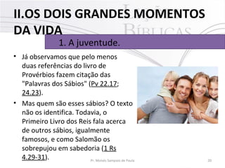 • Já observamos que pelo menos 
duas referências do livro de 
Provérbios fazem citação das 
"Palavras dos Sábios" (Pv 22.17; 
24.23). 
• Mas quem são esses sábios? O texto 
não os identifica. Todavia, o 
Primeiro Livro dos Reis fala acerca 
de outros sábios, igualmente 
famosos, e como Salomão os 
sobrepujou em sabedoria (1 Rs 
4.29-31). 20Pr. Moisés Sampaio de Paula
1. A juventude. 
II.OS DOIS GRANDES MOMENTOS
DA VIDA
 