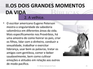 • O escritor americano Eugene Peterson 
mostra a singularidade da sabedoria 
salomônica em diferentes áreas da vida. 
Mais especificamente nos Provérbios, há 
uma amostra de como honrar os pais, criar 
os filhos, lidar com o dinheiro, conduzir a 
sexualidade, trabalhar e exercitar 
liderança, usar bem as palavras, tratar os 
amigos com gentileza, comer e beber 
saudavelmente, bem como cultivar 
emoções e atitudes em relação aos outros 
de modo pacífico. 
21Pr. Moisés Sampaio de Paula
2. A velhice. 
II.OS DOIS GRANDES MOMENTOS
DA VIDA
 
