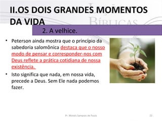 • Peterson ainda mostra que o princípio da 
sabedoria salomônica destaca que o nosso 
modo de pensar e corresponder-nos com 
Deus reflete a prática cotidiana de nossa 
existência. 
• Isto significa que nada, em nossa vida, 
precede a Deus. Sem Ele nada podemos 
fazer.
22Pr. Moisés Sampaio de Paula
2. A velhice. 
II.OS DOIS GRANDES MOMENTOS
DA VIDA
 
