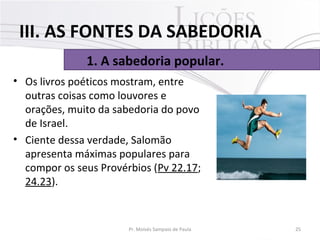 • Os livros poéticos mostram, entre 
outras coisas como louvores e 
orações, muito da sabedoria do povo 
de Israel. 
• Ciente dessa verdade, Salomão 
apresenta máximas populares para 
compor os seus Provérbios (Pv 22.17; 
24.23). 
25Pr. Moisés Sampaio de Paula
1. A sabedoria popular.
III. AS FONTES DA SABEDORIA
 