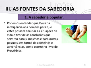 • Podemos entender que Deus dá 
inteligência aos homens para que 
estes possam analisar as situações da 
vida e tirar delas conclusões que 
servirão para si mesmos e para outras 
pessoas, em forma de conselhos e 
advertências, como ocorre no livro de 
Provérbios.
26Pr. Moisés Sampaio de Paula
1. A sabedoria popular.
III. AS FONTES DA SABEDORIA
 