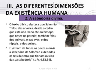 • O texto bíblico destaca que Salomão 
"falou das árvores, desde o cedro 
que está no Líbano até ao hissopo 
que nasce na parede; também falou 
dos animais, e das aves, e dos 
répteis, e dos peixes. 
• E vinham de todos os povos a ouvir 
a sabedoria de Salomão e de todos 
os reis da terra que tinham ouvido 
da sua sabedoria" (1 Rs 4.33,34). 
27Pr. Moisés Sampaio de Paula
2. A sabedoria divina.
III. AS DIFERENTES DIMENSÕES
DA EXISTÊNCIA HUMANA
 