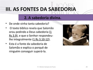 • De onde vinha tanta sabedoria?
• O texto bíblico revela que Salomão
orou pedindo a Deus sabedoria (1
Rs 3.9), e que o Senhor respondeu-
lhe integralmente (1 Rs 3.10-12).
• Esta é a fonte da sabedoria de
Salomão e explica o porquê de
ninguém conseguir superá-la.
28Pr. Moisés Sampaio de Paula
2. A sabedoria divina.
III. AS FONTES DA SABEDORIA
 