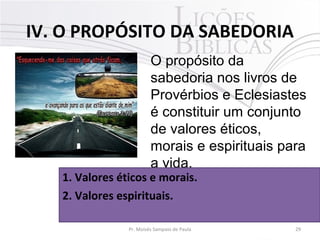 IV. O PROPÓSITO DA SABEDORIA
29Pr. Moisés Sampaio de Paula
O propósito da
sabedoria nos livros de
Provérbios e Eclesiastes
é constituir um conjunto
de valores éticos,
morais e espirituais para
a vida.
1. Valores éticos e morais.
2. Valores espirituais.
 