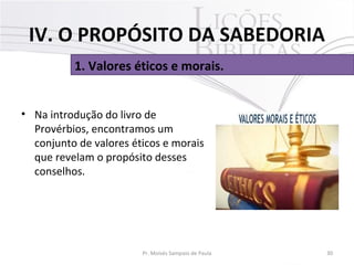 • Na introdução do livro de
Provérbios, encontramos um
conjunto de valores éticos e morais
que revelam o propósito desses
conselhos.
30Pr. Moisés Sampaio de Paula
1. Valores éticos e morais.
IV. O PROPÓSITO DA SABEDORIA
 