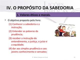• O objetivo proposto pelo livro:
(1) Conhecer a sabedoria e a
instrução;
(2) Entender as palavras da
prudência;
(3) receber a instrução do
entendimento, a justiça, o juízo e
a equidade;
(4) dar aos simples prudência e aos
jovens conhecimento e sensatez;
31Pr. Moisés Sampaio de Paula
1. Valores éticos e morais.
IV. O PROPÓSITO DA SABEDORIA
 