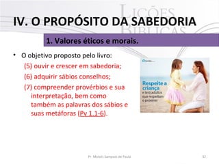 • O objetivo proposto pelo livro:
(5) ouvir e crescer em sabedoria;
(6) adquirir sábios conselhos;
(7) compreender provérbios e sua
interpretação, bem como
também as palavras dos sábios e
suas metáforas (Pv 1.1-6).
32Pr. Moisés Sampaio de Paula
1. Valores éticos e morais.
IV. O PROPÓSITO DA SABEDORIA
 