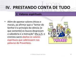 • Além de apontar valores éticos e
morais, ao afirmar que o "temor do
Senhor é o princípio da ciência; [e
que somente] os loucos desprezam
a sabedoria e a instrução" (Pv 1.7), o
cronista sacro abaliza os valores
espirituais que sobressaem nas
palavras de Provérbios.
33Pr. Moisés Sampaio de Paula
2. Valores espirituais.
IV. PRESTANDO CONTA DE TUDO
 