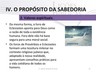 • Da mesma forma, o livro de
Eclesiastes aponta para Deus como
a razão de toda a existência
humana. Fora dele não há base
segura para uma moral social.
• Os livros de Provérbios e Eclesiastes
formam uma tessitura milenar no
contexto religioso judaico que,
adaptado à nossa realidade,
apresentam conselhos práticos para
a vida cotidiana de todos os
homens. 34Pr. Moisés Sampaio de Paula
2. Valores espirituais.
IV. O PROPÓSITO DA SABEDORIA
 